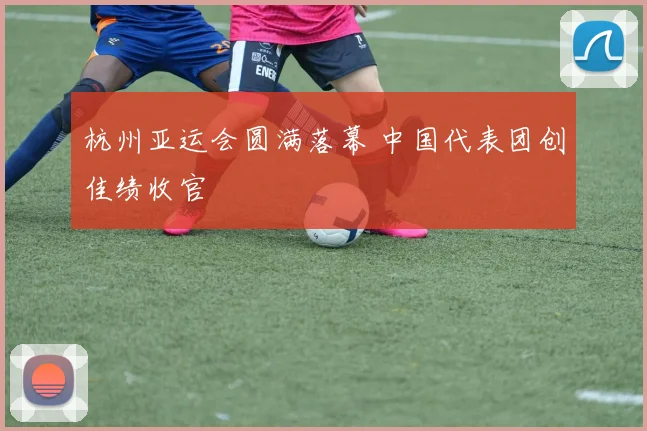 杭州亚运会圆满落幕 中国代表团创佳绩收官