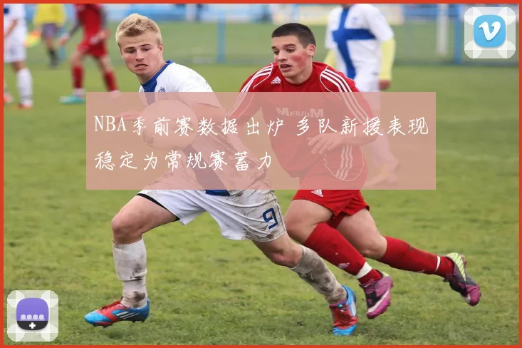 NBA季前赛数据出炉 多队新援表现稳定为常规赛蓄力