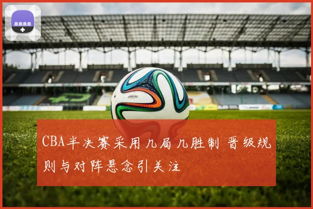 CBA半决赛采用几局几胜制 晋级规则与对阵悬念引关注