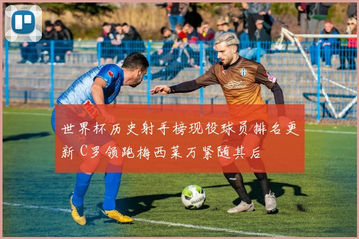 世界杯历史射手榜现役球员排名更新 C罗领跑梅西莱万紧随其后