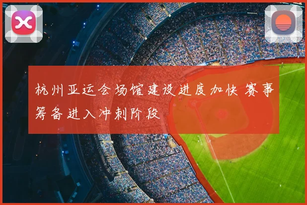 杭州亚运会场馆建设进度加快 赛事筹备进入冲刺阶段