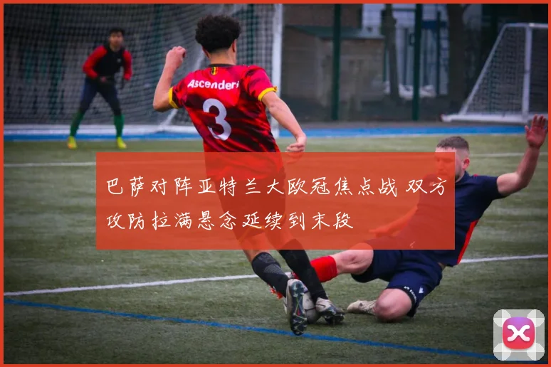 巴萨对阵亚特兰大欧冠焦点战 双方攻防拉满悬念延续到末段