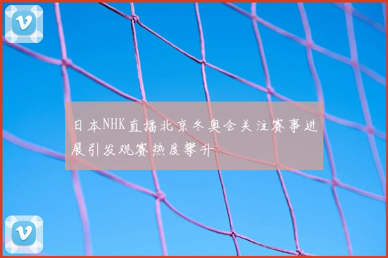 日本NHK直播北京冬奥会关注赛事进展引发观赛热度攀升