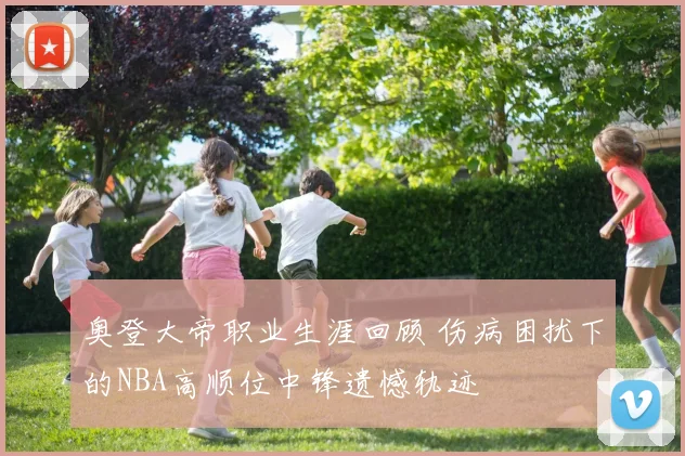 奥登大帝职业生涯回顾 伤病困扰下的NBA高顺位中锋遗憾轨迹