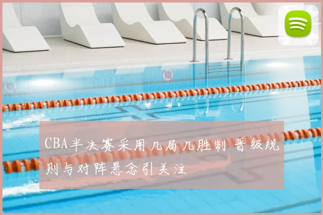 CBA半决赛采用几局几胜制 晋级规则与对阵悬念引关注