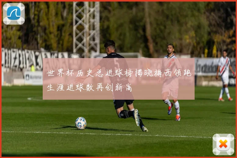 世界杯历史总进球榜揭晓梅西领跑生涯进球数再创新高