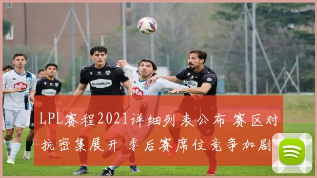 LPL赛程2021详细列表公布 赛区对抗密集展开 季后赛席位竞争加剧