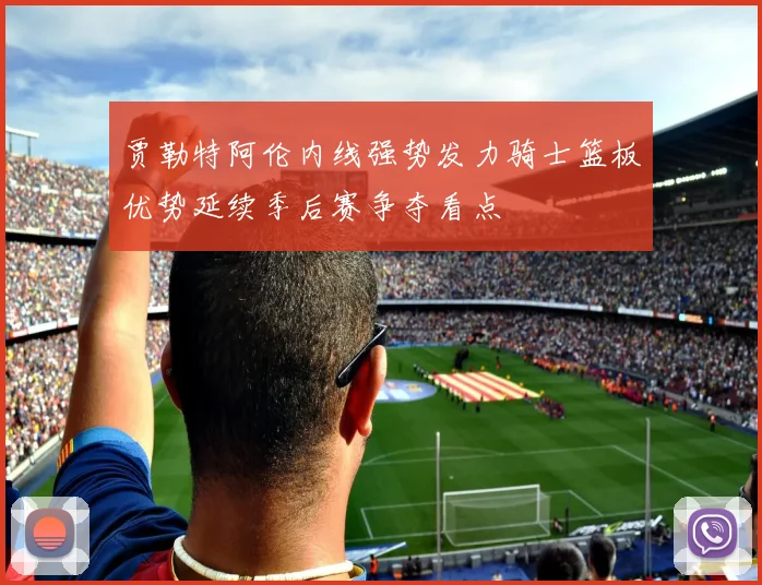贾勒特阿伦内线强势发力骑士篮板优势延续季后赛争夺看点