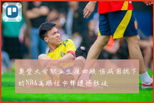 奥登大帝职业生涯回顾 伤病困扰下的NBA高顺位中锋遗憾轨迹