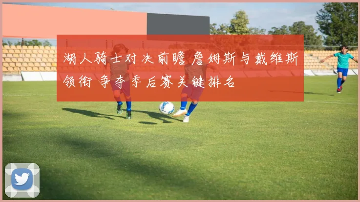湖人骑士对决前瞻 詹姆斯与戴维斯领衔 争夺季后赛关键排名
