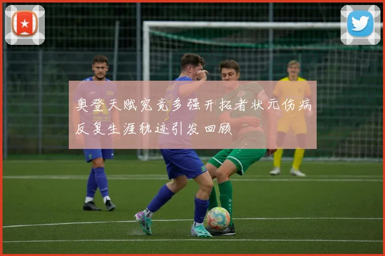 奥登天赋究竟多强开拓者状元伤病反复生涯轨迹引发回顾