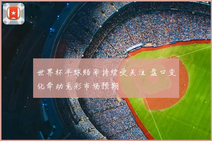 世界杯半球赔率持续受关注 盘口变化牵动竞彩市场预期