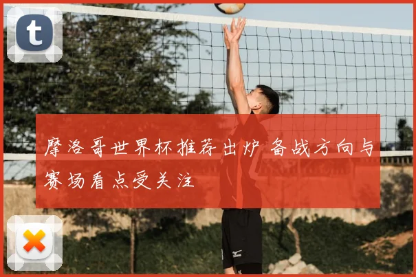 摩洛哥世界杯推荐出炉 备战方向与赛场看点受关注