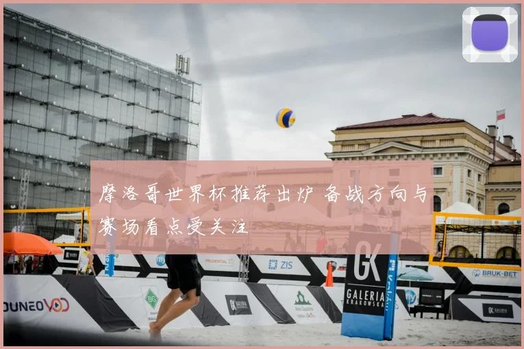 摩洛哥世界杯推荐出炉 备战方向与赛场看点受关注