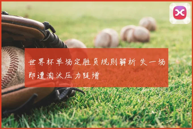 世界杯单场定胜负规则解析 失一场即遭淘汰压力陡增
